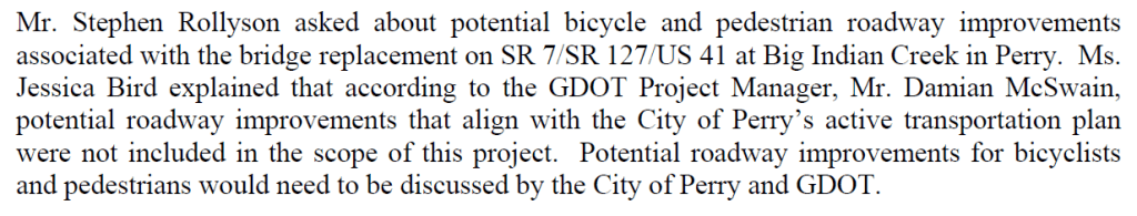 Mr. Stephen Rollyson asked about potential bicycle and pedestrian roadway improvements
associated with the bridge replacement on SR 7/SR 127/US 41 at Big Indian Creek in Perry. Ms.
Jessica Bird explained that according to the GDOT Project Manager, Mr. Damian McSwain,
potential roadway improvements that align with the City of Perry’s active transportation plan
were not included in the scope of this project. Potential roadway improvements for bicyclists
and pedestrians would need to be discussed by the City of Perry and GDOT.